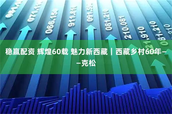 稳赢配资 辉煌60载 魅力新西藏｜西藏乡村60年——克松