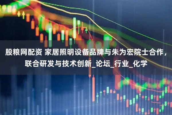 股粮网配资 家居照明设备品牌与朱为宏院士合作，联合研发与技术创新_论坛_行业_化学
