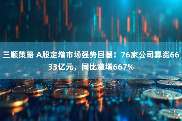 三顺策略 A股定增市场强势回暖！76家公司募资6633亿元，同比激增667%