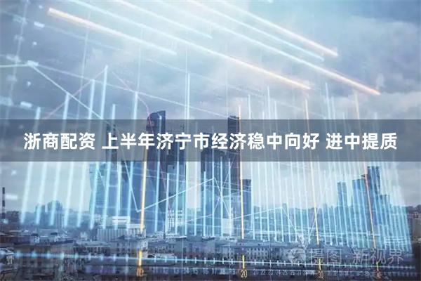 浙商配资 上半年济宁市经济稳中向好 进中提质