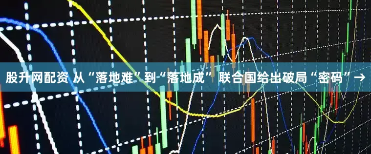股升网配资 从“落地难”到“落地成” 联合国给出破局“密码”→