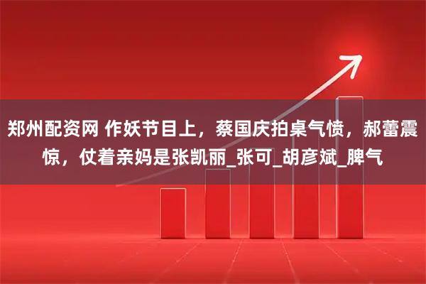 郑州配资网 作妖节目上，蔡国庆拍桌气愤，郝蕾震惊，仗着亲妈是张凯丽_张可_胡彦斌_脾气