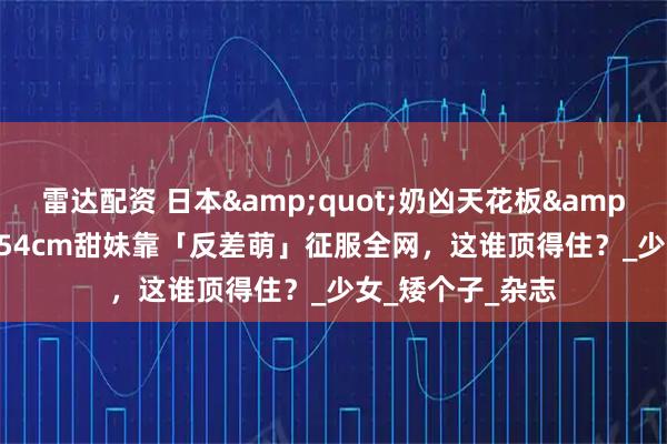 雷达配资 日本&quot;奶凶天花板&quot;爆红！154cm甜妹靠「反差萌」征服全网，这谁顶得住？_少女_矮个子_杂志