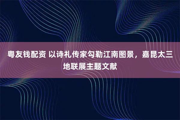 粤友钱配资 以诗礼传家勾勒江南图景，嘉昆太三地联展主题文献