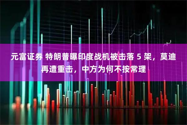 元富证券 特朗普曝印度战机被击落 5 架，莫迪再遭重击，中方为何不按常理