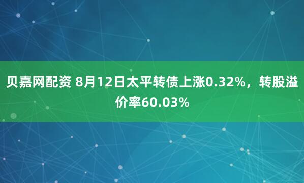 贝嘉网配资 8月12日太平转债上涨0.32%，转股溢价率60.03%