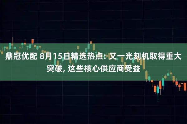 鼎冠优配 8月15日精选热点: 又一光刻机取得重大突破, 这些核心供应商受益