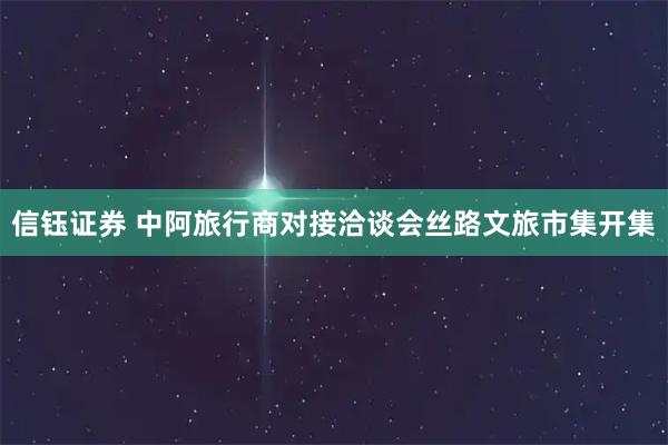 信钰证券 中阿旅行商对接洽谈会丝路文旅市集开集