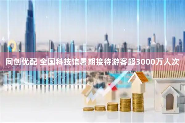 同创优配 全国科技馆暑期接待游客超3000万人次
