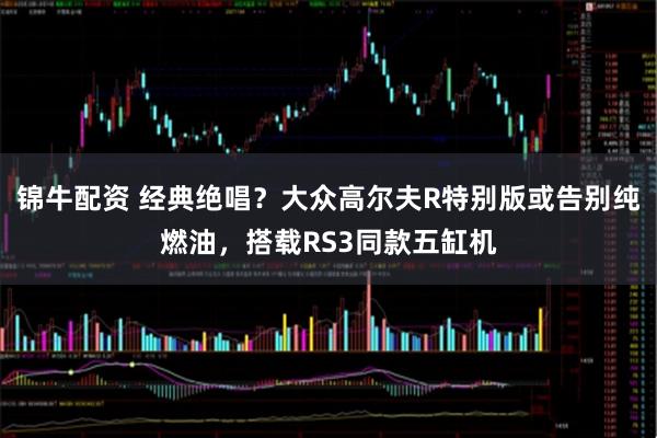 锦牛配资 经典绝唱？大众高尔夫R特别版或告别纯燃油，搭载RS3同款五缸机