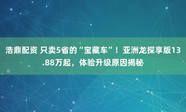 浩鼎配资 只卖5省的“宝藏车”！亚洲龙探享版13.88万起，体验升级原因揭秘