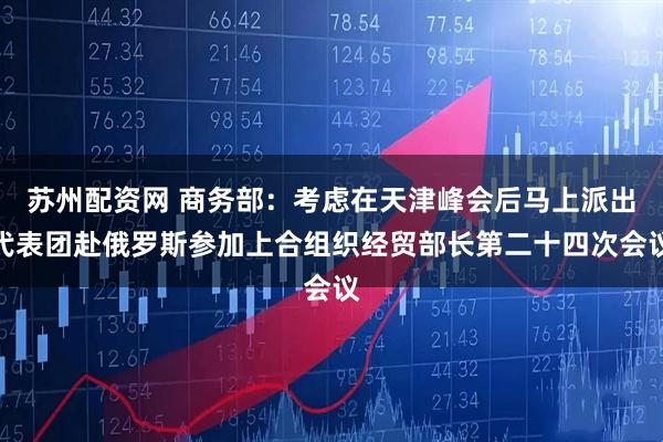 苏州配资网 商务部：考虑在天津峰会后马上派出代表团赴俄罗斯参加上合组织经贸部长第二十四次会议