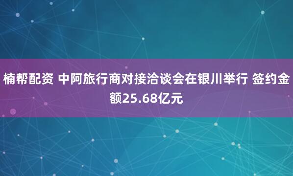 楠帮配资 中阿旅行商对接洽谈会在银川举行 签约金额25.68亿元