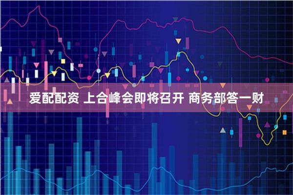 爱配配资 上合峰会即将召开 商务部答一财