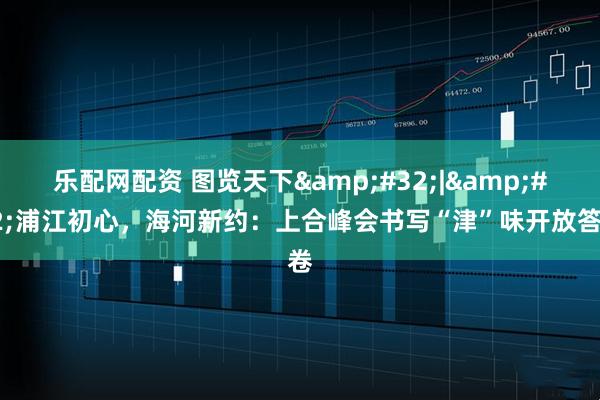 乐配网配资 图览天下&#32;|&#32;浦江初心，海河新约：上合峰会书写“津”味开放答卷