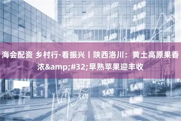 海会配资 乡村行·看振兴丨陕西洛川：黄土高原果香浓&#32;早熟苹果迎丰收