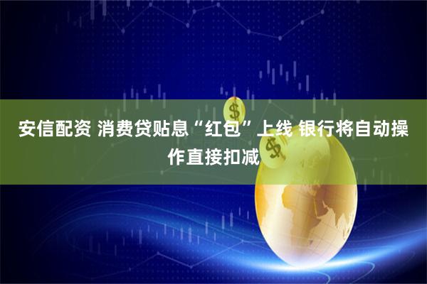 安信配资 消费贷贴息“红包”上线 银行将自动操作直接扣减