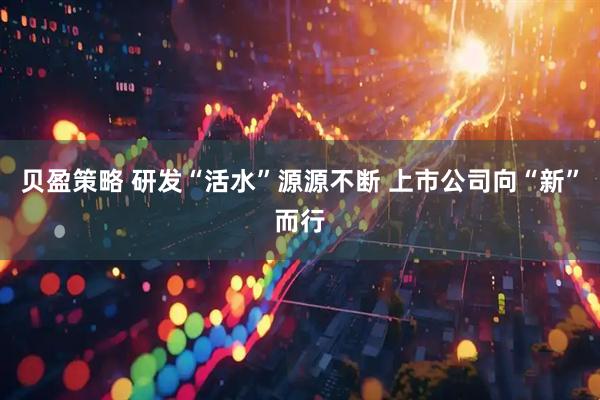 贝盈策略 研发“活水”源源不断 上市公司向“新”而行