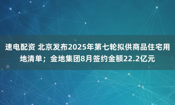 速电配资 北京发布2025年第七轮拟供商品住宅用地清单；金地集团8月签约金额22.2亿元
