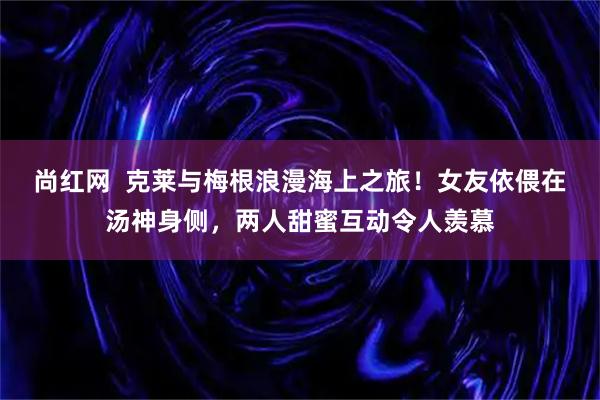 尚红网  克莱与梅根浪漫海上之旅！女友依偎在汤神身侧，两人甜蜜互动令人羡慕