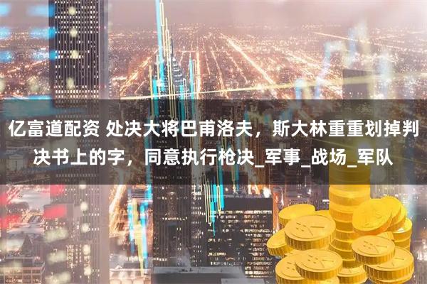 亿富道配资 处决大将巴甫洛夫，斯大林重重划掉判决书上的字，同意执行枪决_军事_战场_军队