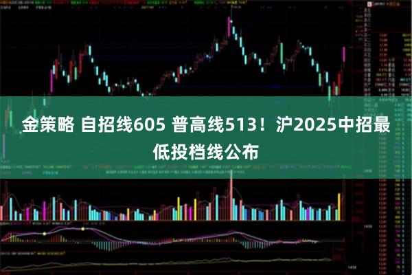 金策略 自招线605 普高线513！沪2025中招最低投档线公布