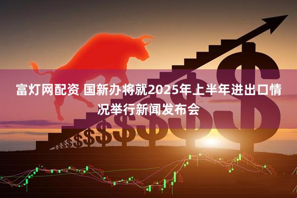 富灯网配资 国新办将就2025年上半年进出口情况举行新闻发布会