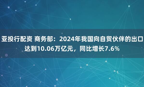 亚投行配资 商务部：2024年我国向自贸伙伴的出口达到10.06万亿元，同比增长7.6%