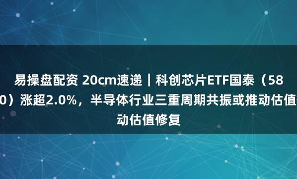易操盘配资 20cm速递｜科创芯片ETF国泰（589100）涨超2.0%，半导体行业三重周期共振或推动估值修复