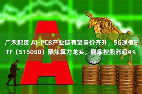 广禾配资 AI-PCB产业链有望量价齐升，5G通信ETF（515050）聚焦算力龙头，鹏鼎控股涨超4%