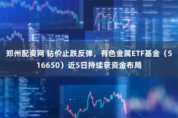 郑州配资网 钴价止跌反弹，有色金属ETF基金（516650）近5日持续获资金布局