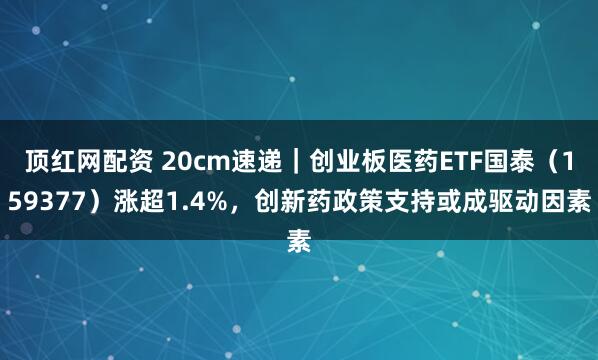 顶红网配资 20cm速递｜创业板医药ETF国泰（159377）涨超1.4%，创新药政策支持或成驱动因素
