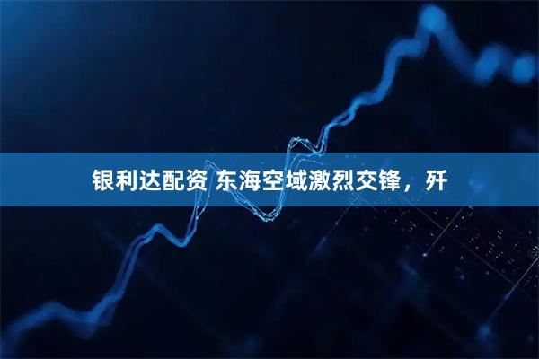 银利达配资 东海空域激烈交锋，歼