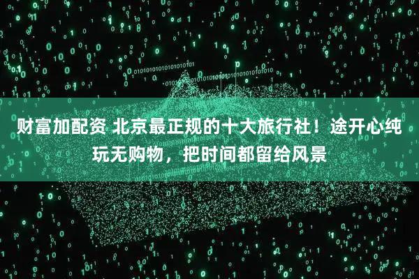 财富加配资 北京最正规的十大旅行社！途开心纯玩无购物，把时间都留给风景