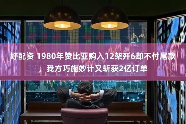 好配资 1980年赞比亚购入12架歼6却不付尾款，我方巧施妙计又斩获2亿订单