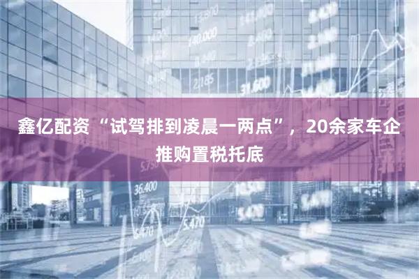 鑫亿配资 “试驾排到凌晨一两点”，20余家车企推购置税托底