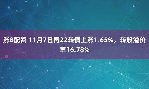 涨8配资 11月7日再22转债上涨1.65%，转股溢价率16.78%